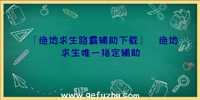 「绝地求生路霸辅助下载」|绝地求生唯一指定辅助